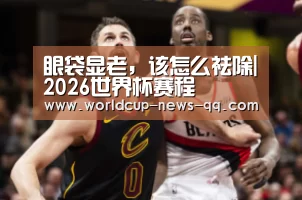 眼袋显老,该怎么祛除|2026世界杯赛程(图1) 2026世界杯赛程